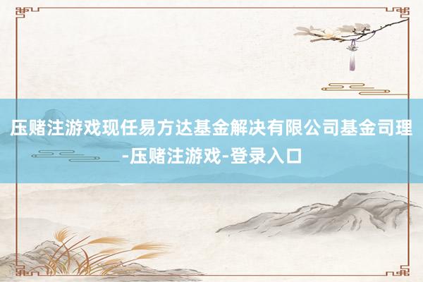 压赌注游戏现任易方达基金解决有限公司基金司理-压赌注游戏-登录入口