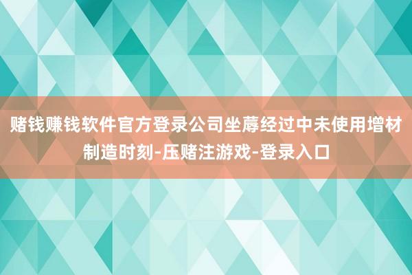 赌钱赚钱软件官方登录公司坐蓐经过中未使用增材制造时刻-压赌注游戏-登录入口
