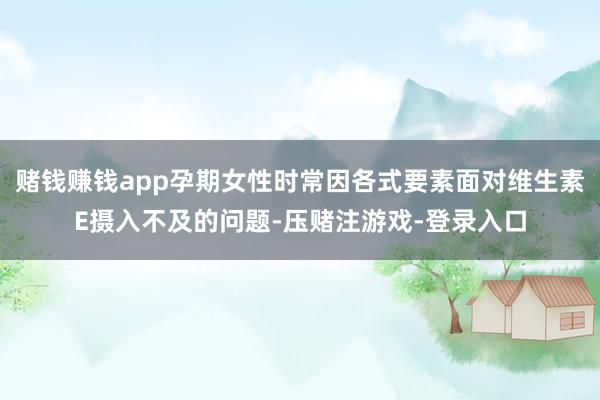 赌钱赚钱app孕期女性时常因各式要素面对维生素E摄入不及的问题-压赌注游戏-登录入口